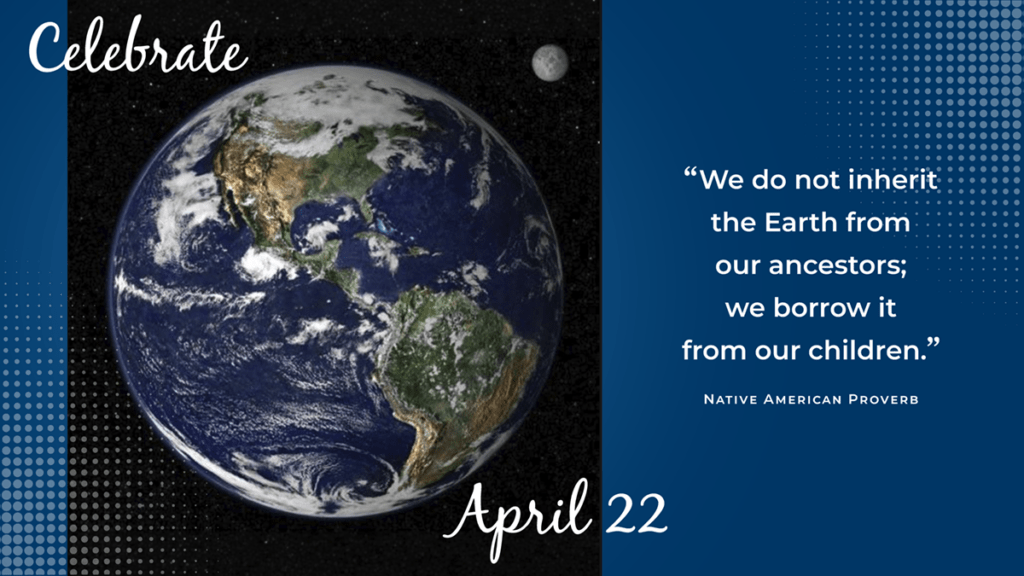 Celebrate Earth Day on April 22. We do not inherit the Earth from our ancestors; we borrow it from our children - Native American Proverb.